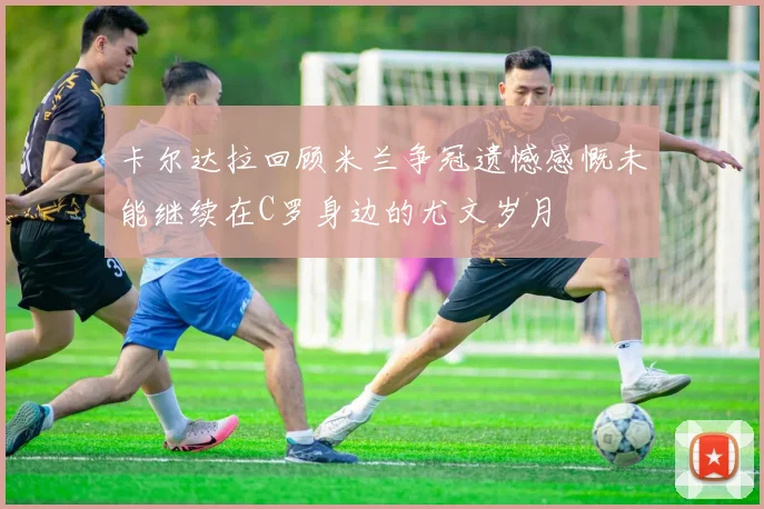 卡尔达拉回顾米兰争冠遗憾感慨未能继续在C罗身边的尤文岁月