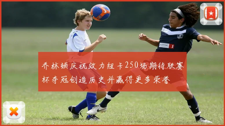 乔林顿庆祝效力纽卡250场期待联赛杯夺冠创造历史并赢得更多荣誉