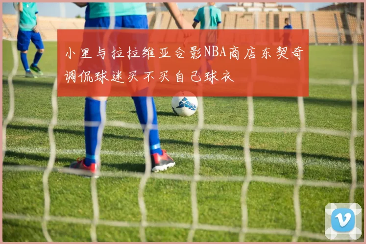 小里与拉拉维亚合影NBA商店东契奇调侃球迷买不买自己球衣