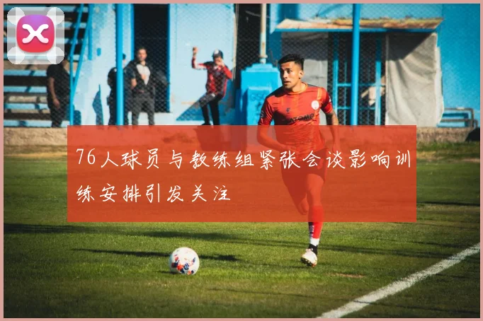 76人球员与教练组紧张会谈影响训练安排引发关注