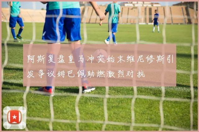 阿斯复盘皇马冲突始末维尼修斯引发争议姆巴佩助燃激烈对抗