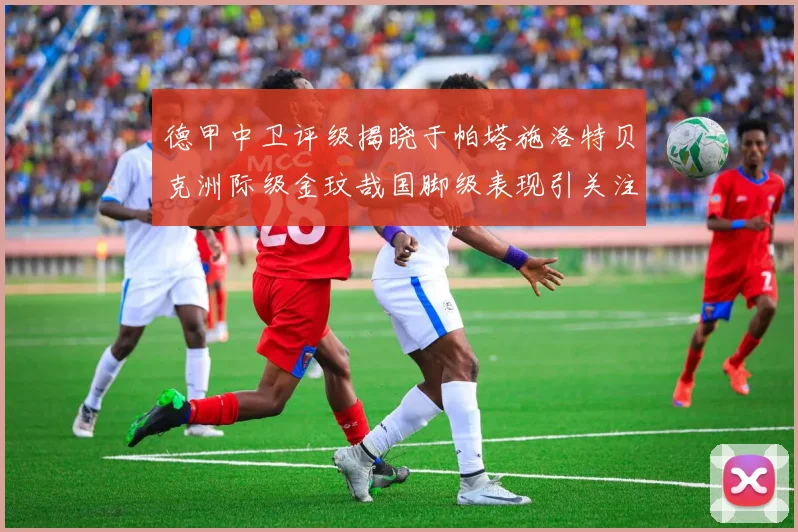 德甲中卫评级揭晓于帕塔施洛特贝克洲际级金玟哉国脚级表现引关注