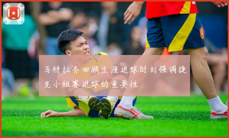 马特拉齐回顾生涯进球时刻强调捷克小组赛进球的重要性