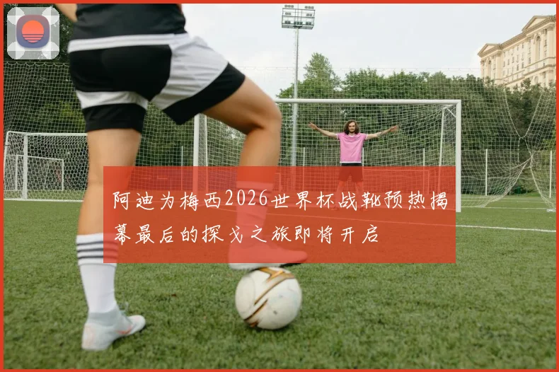 阿迪为梅西2026世界杯战靴预热揭幕最后的探戈之旅即将开启