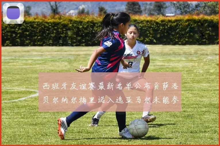 西班牙友谊赛最新名单公布贡萨洛贝尔纳尔梅里诺入选亚马尔未能参赛