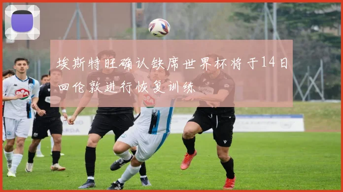 埃斯特旺确认缺席世界杯将于14日回伦敦进行恢复训练