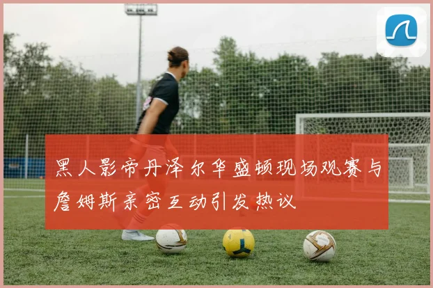黑人影帝丹泽尔华盛顿现场观赛与詹姆斯亲密互动引发热议
