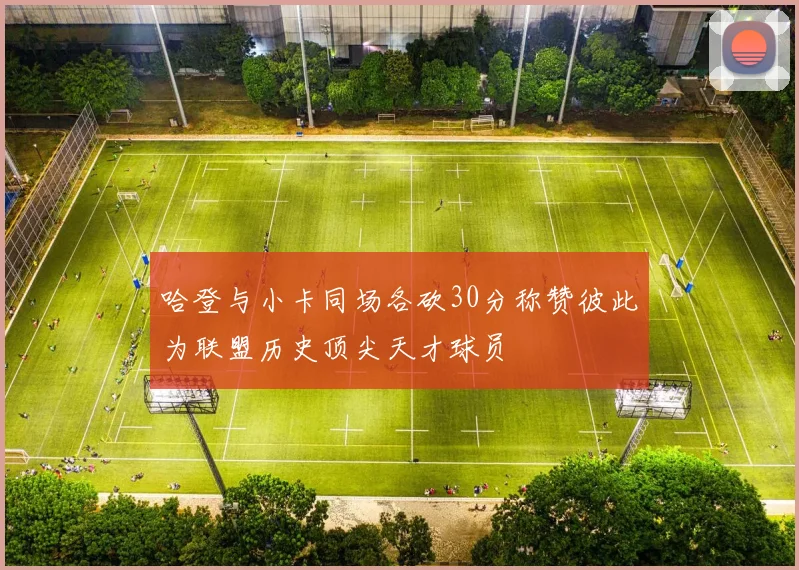 哈登与小卡同场各砍30分称赞彼此为联盟历史顶尖天才球员