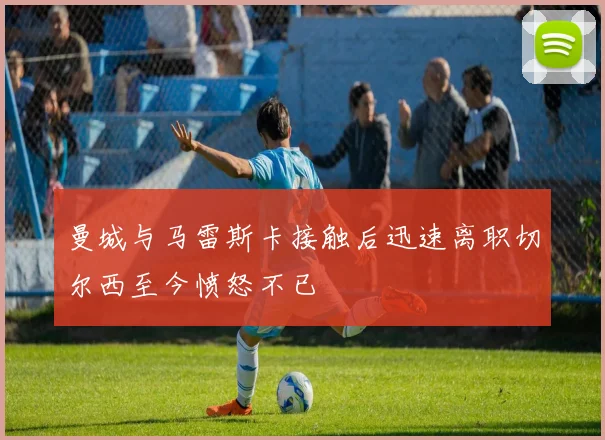 曼城与马雷斯卡接触后迅速离职切尔西至今愤怒不已